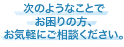 このようなお悩み方、まずはお気軽にご相談ください。